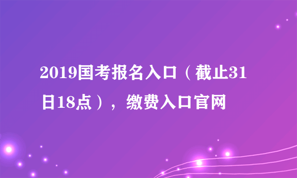 2019国考报名入口（截止31日18点），缴费入口官网