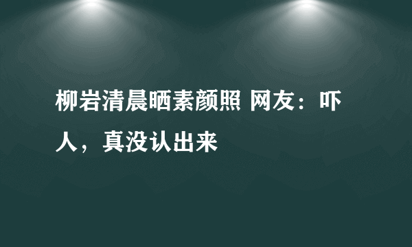 柳岩清晨晒素颜照 网友：吓人，真没认出来