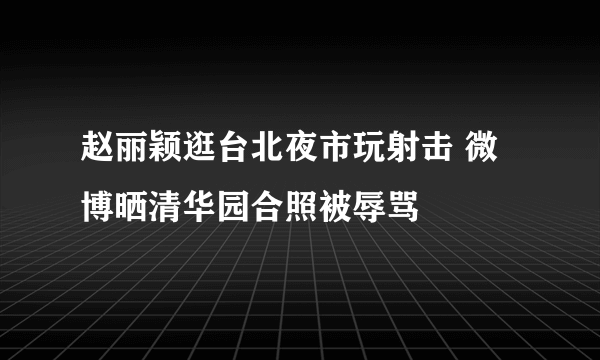 赵丽颖逛台北夜市玩射击 微博晒清华园合照被辱骂