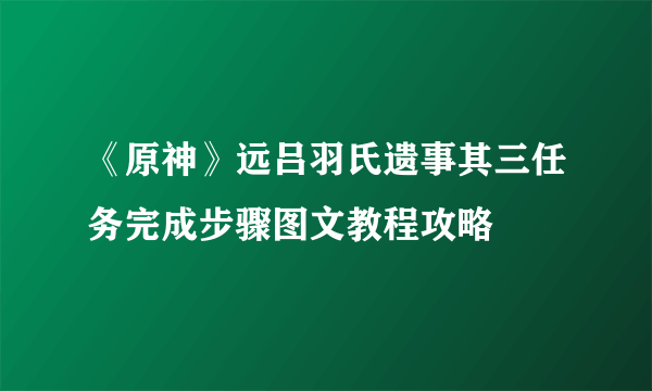 《原神》远吕羽氏遗事其三任务完成步骤图文教程攻略