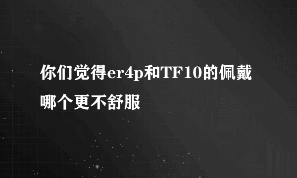 你们觉得er4p和TF10的佩戴哪个更不舒服