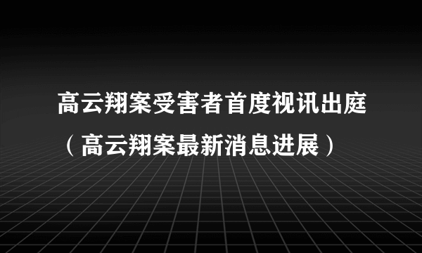 高云翔案受害者首度视讯出庭（高云翔案最新消息进展）