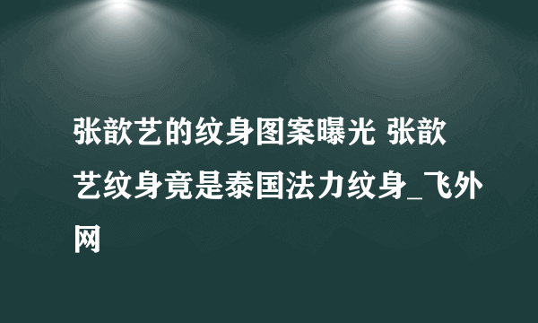 张歆艺的纹身图案曝光 张歆艺纹身竟是泰国法力纹身_飞外网