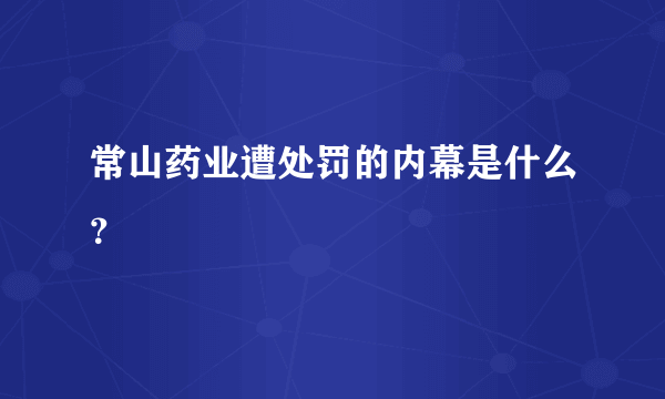 常山药业遭处罚的内幕是什么？