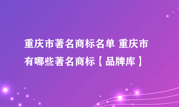 重庆市著名商标名单 重庆市有哪些著名商标【品牌库】