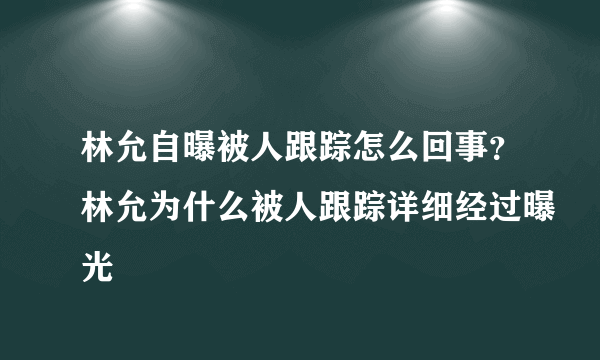 林允自曝被人跟踪怎么回事？林允为什么被人跟踪详细经过曝光