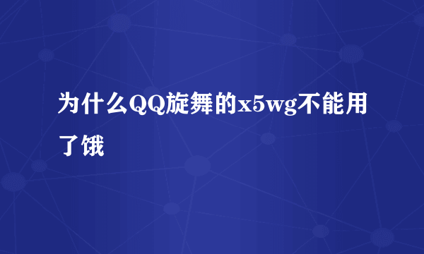 为什么QQ旋舞的x5wg不能用了饿