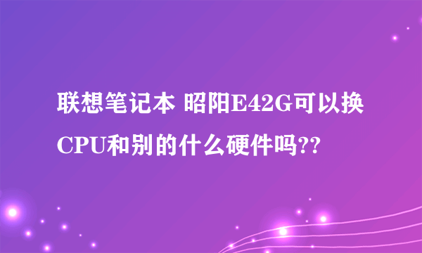 联想笔记本 昭阳E42G可以换CPU和别的什么硬件吗??