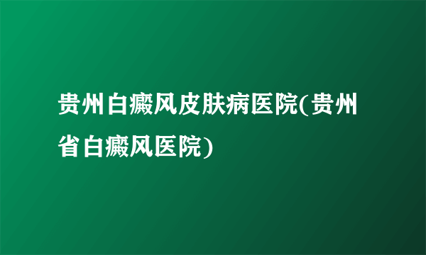 贵州白癜风皮肤病医院(贵州省白癜风医院)