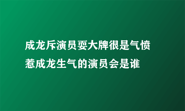 成龙斥演员耍大牌很是气愤 惹成龙生气的演员会是谁