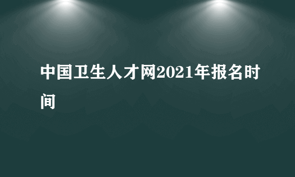 中国卫生人才网2021年报名时间