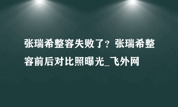 张瑞希整容失败了？张瑞希整容前后对比照曝光_飞外网