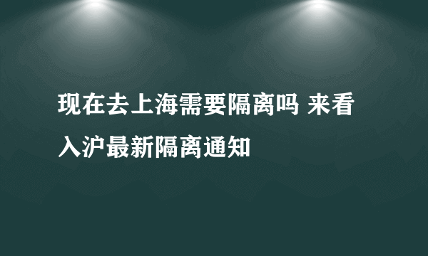 现在去上海需要隔离吗 来看入沪最新隔离通知