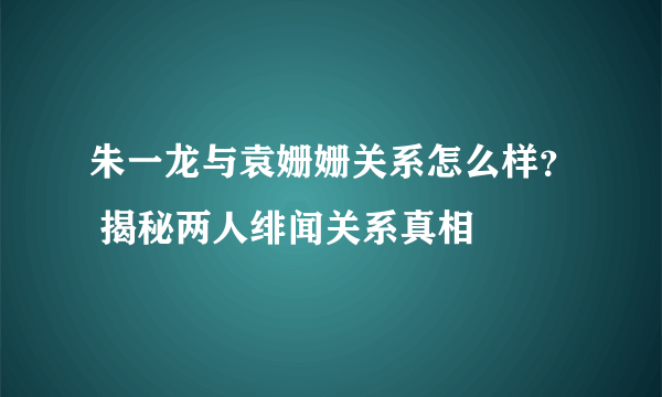 朱一龙与袁姗姗关系怎么样？ 揭秘两人绯闻关系真相