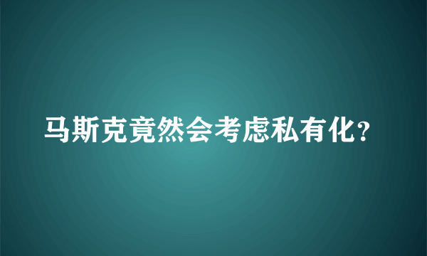 马斯克竟然会考虑私有化？