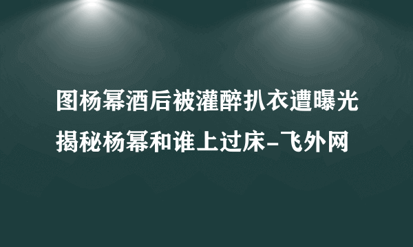 图杨幂酒后被灌醉扒衣遭曝光揭秘杨幂和谁上过床-飞外网