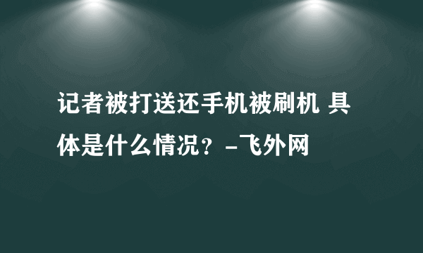 记者被打送还手机被刷机 具体是什么情况？-飞外网