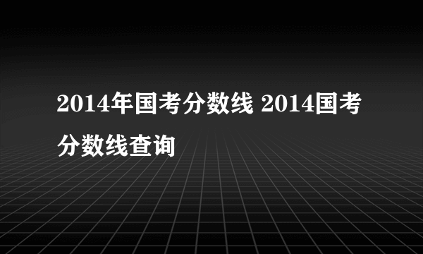 2014年国考分数线 2014国考分数线查询