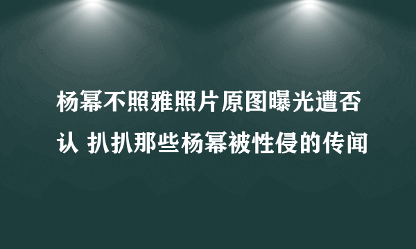 杨幂不照雅照片原图曝光遭否认 扒扒那些杨幂被性侵的传闻