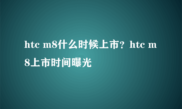 htc m8什么时候上市？htc m8上市时间曝光