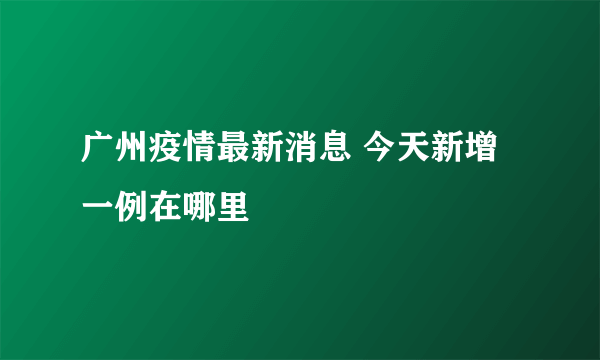 广州疫情最新消息 今天新增一例在哪里