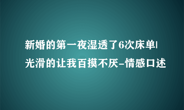 新婚的第一夜湿透了6次床单|光滑的让我百摸不厌-情感口述