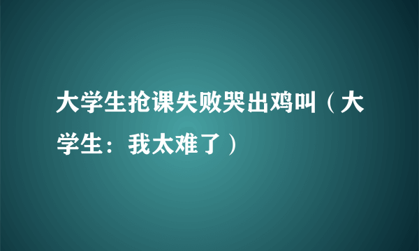 大学生抢课失败哭出鸡叫（大学生：我太难了）