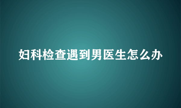 妇科检查遇到男医生怎么办