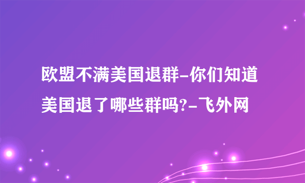 欧盟不满美国退群-你们知道美国退了哪些群吗?-飞外网