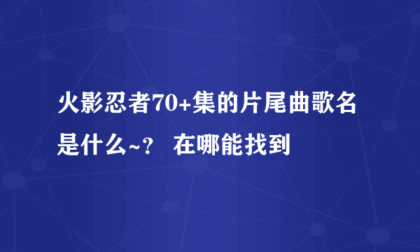 火影忍者70+集的片尾曲歌名是什么~？ 在哪能找到