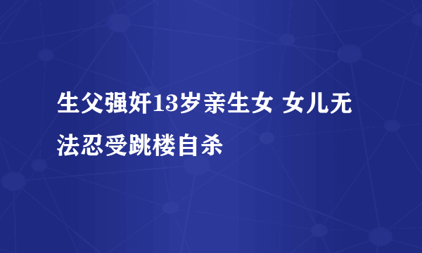 生父强奸13岁亲生女 女儿无法忍受跳楼自杀