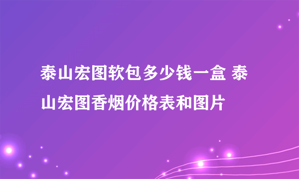 泰山宏图软包多少钱一盒 泰山宏图香烟价格表和图片