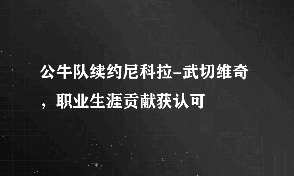 公牛队续约尼科拉-武切维奇，职业生涯贡献获认可