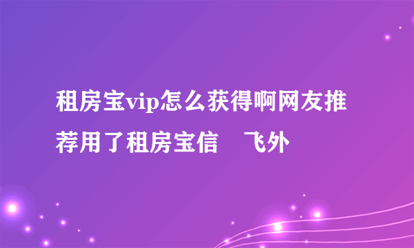 租房宝vip怎么获得啊网友推荐用了租房宝信–飞外