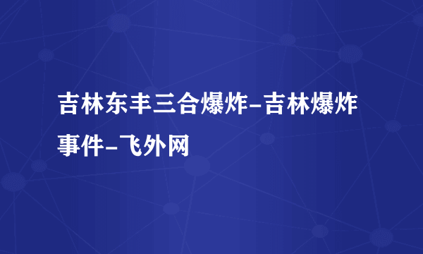 吉林东丰三合爆炸-吉林爆炸事件-飞外网