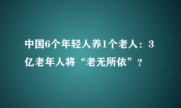 中国6个年轻人养1个老人：3亿老年人将“老无所依”？