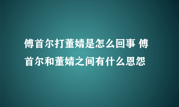 傅首尔打董婧是怎么回事 傅首尔和董婧之间有什么恩怨