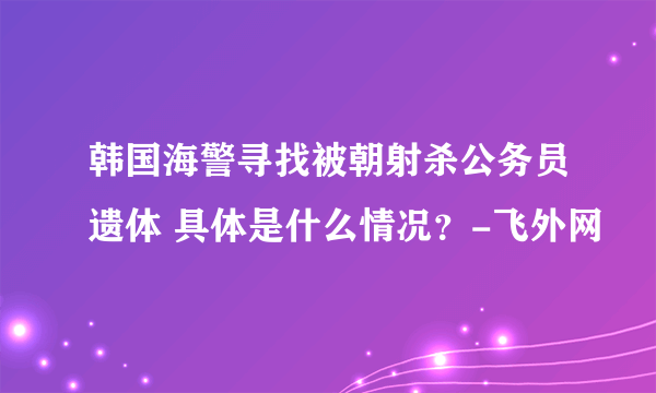 韩国海警寻找被朝射杀公务员遗体 具体是什么情况？-飞外网