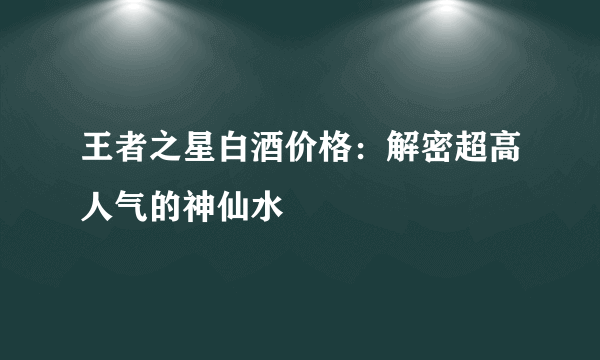 王者之星白酒价格：解密超高人气的神仙水