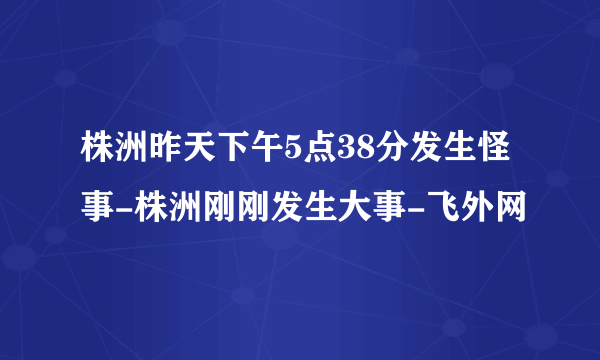 株洲昨天下午5点38分发生怪事-株洲刚刚发生大事-飞外网