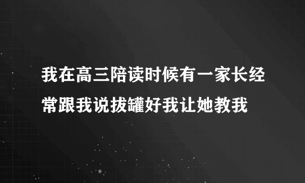 我在高三陪读时候有一家长经常跟我说拔罐好我让她教我