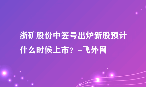 浙矿股份中签号出炉新股预计什么时候上市？-飞外网