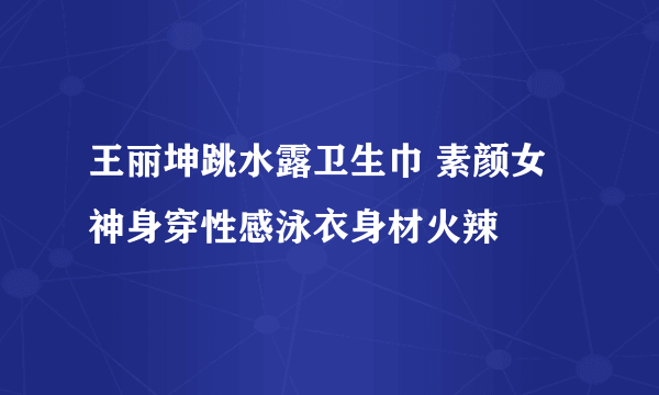 王丽坤跳水露卫生巾 素颜女神身穿性感泳衣身材火辣