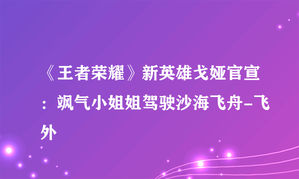 《王者荣耀》新英雄戈娅官宣：飒气小姐姐驾驶沙海飞舟-飞外