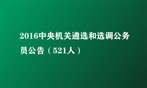 2016中央机关遴选和选调公务员公告（521人）