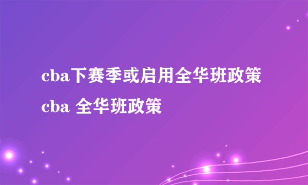 cba下赛季或启用全华班政策 cba 全华班政策