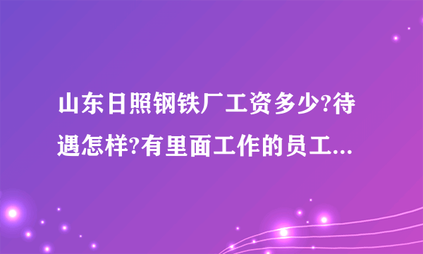 山东日照钢铁厂工资多少?待遇怎样?有里面工作的员工吗?请说说.