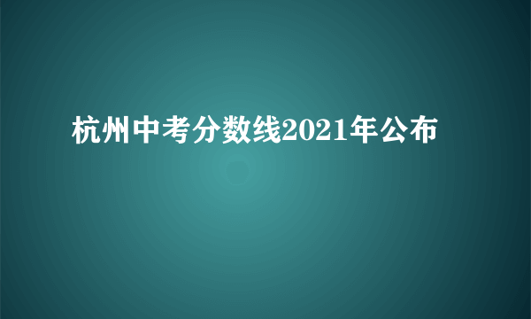 杭州中考分数线2021年公布