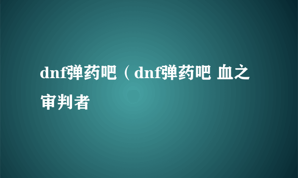 dnf弹药吧（dnf弹药吧 血之审判者