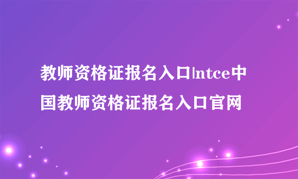 教师资格证报名入口|ntce中国教师资格证报名入口官网